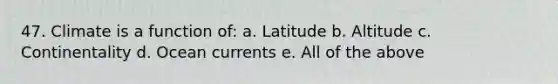 47. Climate is a function of: a. Latitude b. Altitude c. Continentality d. Ocean currents e. All of the above