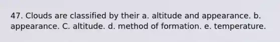 47. Clouds are classified by their a. altitude and appearance. b. appearance. C. altitude. d. method of formation. e. temperature.