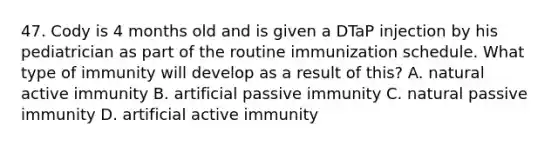 47. Cody is 4 months old and is given a DTaP injection by his pediatrician as part of the routine immunization schedule. What type of immunity will develop as a result of this? A. natural active immunity B. artificial passive immunity C. natural passive immunity D. artificial active immunity