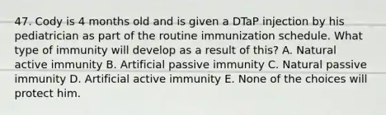 47. Cody is 4 months old and is given a DTaP injection by his pediatrician as part of the routine immunization schedule. What type of immunity will develop as a result of this? A. Natural active immunity B. Artificial passive immunity C. Natural passive immunity D. Artificial active immunity E. None of the choices will protect him.