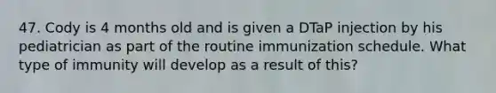 47. Cody is 4 months old and is given a DTaP injection by his pediatrician as part of the routine immunization schedule. What type of immunity will develop as a result of this?