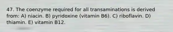 47. The coenzyme required for all transaminations is derived from: A) niacin. B) pyridoxine (vitamin B6). C) riboflavin. D) thiamin. E) vitamin B12.