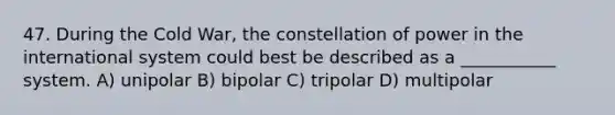 47. During the Cold War, the constellation of power in the international system could best be described as a ___________ system. A) unipolar B) bipolar C) tripolar D) multipolar