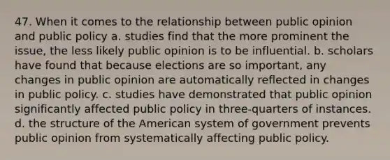 47. When it comes to the relationship between public opinion and public policy a. studies find that the more prominent the issue, the less likely public opinion is to be influential. b. scholars have found that because elections are so important, any changes in public opinion are automatically reflected in changes in public policy. c. studies have demonstrated that public opinion significantly affected public policy in three-quarters of instances. d. the structure of the American system of government prevents public opinion from systematically affecting public policy.