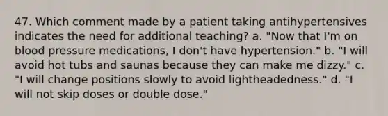 47. Which comment made by a patient taking antihypertensives indicates the need for additional teaching? a. "Now that I'm on blood pressure medications, I don't have hypertension." b. "I will avoid hot tubs and saunas because they can make me dizzy." c. "I will change positions slowly to avoid lightheadedness." d. "I will not skip doses or double dose."