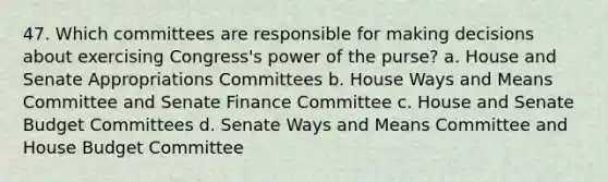 47. Which committees are responsible for making decisions about exercising Congress's power of the purse? a. House and Senate Appropriations Committees b. House Ways and Means Committee and Senate Finance Committee c. House and Senate Budget Committees d. Senate Ways and Means Committee and House Budget Committee