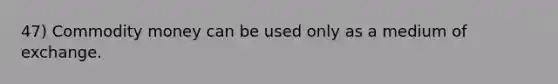 47) Commodity money can be used only as a medium of exchange.