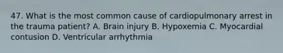 47. What is the most common cause of cardiopulmonary arrest in the trauma patient? A. Brain injury B. Hypoxemia C. Myocardial contusion D. Ventricular arrhythmia