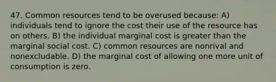 47. Common resources tend to be overused because: A) individuals tend to ignore the cost their use of the resource has on others. B) the individual marginal cost is greater than the marginal social cost. C) common resources are nonrival and nonexcludable. D) the marginal cost of allowing one more unit of consumption is zero.