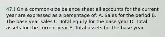 47.) On a common-size balance sheet all accounts for the current year are expressed as a percentage of: A. Sales for the period B. The base year sales C. Total equity for the base year D. Total assets for the current year E. Total assets for the base year