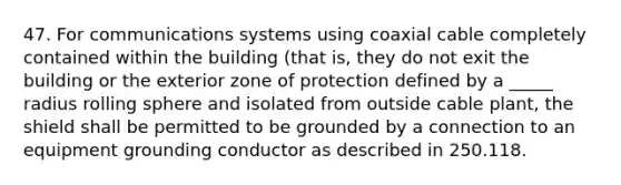 47. For communications systems using coaxial cable completely contained within the building (that is, they do not exit the building or the exterior zone of protection defined by a _____ radius rolling sphere and isolated from outside cable plant, the shield shall be permitted to be grounded by a connection to an equipment grounding conductor as described in 250.118.