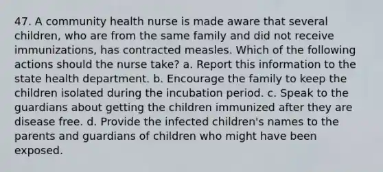 47. A community health nurse is made aware that several children, who are from the same family and did not receive immunizations, has contracted measles. Which of the following actions should the nurse take? a. Report this information to the state health department. b. Encourage the family to keep the children isolated during the incubation period. c. Speak to the guardians about getting the children immunized after they are disease free. d. Provide the infected children's names to the parents and guardians of children who might have been exposed.