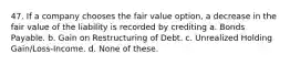 47. If a company chooses the fair value option, a decrease in the fair value of the liability is recorded by crediting a. Bonds Payable. b. Gain on Restructuring of Debt. c. Unrealized Holding Gain/Loss-Income. d. None of these.