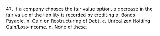 47. If a company chooses the fair value option, a decrease in the fair value of the liability is recorded by crediting a. Bonds Payable. b. Gain on Restructuring of Debt. c. Unrealized Holding Gain/Loss-Income. d. None of these.