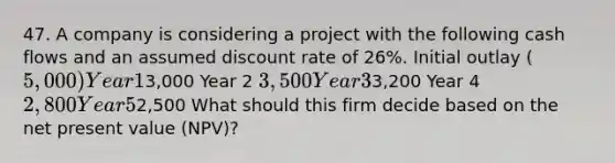 47. A company is considering a project with the following cash flows and an assumed discount rate of 26%. Initial outlay (5,000) Year 13,000 Year 2 3,500 Year 33,200 Year 4 2,800 Year 52,500 What should this firm decide based on the net present value (NPV)?