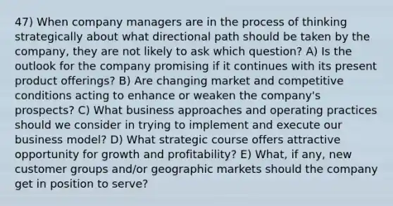 47) When company managers are in the process of thinking strategically about what directional path should be taken by the company, they are not likely to ask which question? A) Is the outlook for the company promising if it continues with its present product offerings? B) Are changing market and competitive conditions acting to enhance or weaken the company's prospects? C) What business approaches and operating practices should we consider in trying to implement and execute our business model? D) What strategic course offers attractive opportunity for growth and profitability? E) What, if any, new customer groups and/or geographic markets should the company get in position to serve?