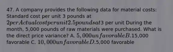 47. A company provides the following data for material costs: Standard cost per unit 3 pounds at 2 per Actual cost per unit 2.5 pounds at3 per unit During the month, 5,000 pounds of raw materials were purchased. What is the direct price variance? A. 5,000 unfavorable B.15,000 favorable C. 10,000 unfavorable D.5,000 favorable