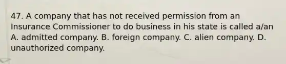 47. A company that has not received permission from an Insurance Commissioner to do business in his state is called a/an A. admitted company. B. foreign company. C. alien company. D. unauthorized company.