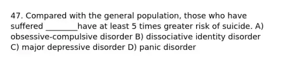 47. Compared with the general population, those who have suffered ________have at least 5 times greater risk of suicide. A) obsessive-compulsive disorder B) dissociative identity disorder C) major depressive disorder D) panic disorder