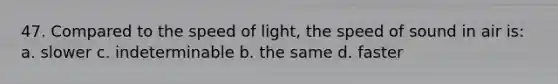 47. Compared to the speed of light, the speed of sound in air is: a. slower c. indeterminable b. the same d. faster