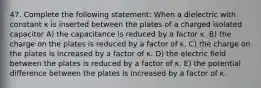 47. Complete the following statement: When a dielectric with constant κ is inserted between the plates of a charged isolated capacitor A) the capacitance is reduced by a factor κ. B) the charge on the plates is reduced by a factor of κ. C) the charge on the plates is increased by a factor of κ. D) the electric field between the plates is reduced by a factor of κ. E) the potential difference between the plates is increased by a factor of κ.