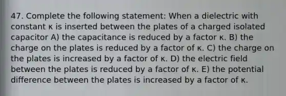 47. Complete the following statement: When a dielectric with constant κ is inserted between the plates of a charged isolated capacitor A) the capacitance is reduced by a factor κ. B) the charge on the plates is reduced by a factor of κ. C) the charge on the plates is increased by a factor of κ. D) the electric field between the plates is reduced by a factor of κ. E) the potential difference between the plates is increased by a factor of κ.