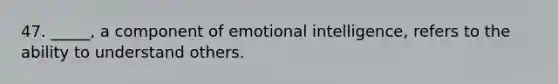 47. _____, a component of emotional intelligence, refers to the ability to understand others.