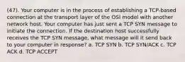 (47). Your computer is in the process of establishing a TCP-based connection at the transport layer of the OSI model with another network host. Your computer has just sent a TCP SYN message to initiate the connection. If the destination host successfully receives the TCP SYN message, what message will it send back to your computer in response? a. TCP SYN b. TCP SYN/ACK c. TCP ACK d. TCP ACCEPT