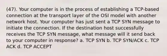 (47). Your computer is in the process of establishing a TCP-based connection at the transport layer of the OSI model with another network host. Your computer has just sent a TCP SYN message to initiate the connection. If the destination host successfully receives the TCP SYN message, what message will it send back to your computer in response? a. TCP SYN b. TCP SYN/ACK c. TCP ACK d. TCP ACCEPT