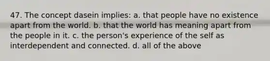 47. The concept dasein implies: a. that people have no existence apart from the world. b. that the world has meaning apart from the people in it. c. the person's experience of the self as interdependent and connected. d. all of the above