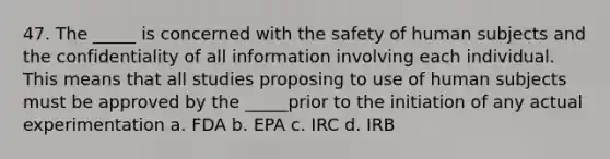 47. The _____ is concerned with the safety of human subjects and the confidentiality of all information involving each individual. This means that all studies proposing to use of human subjects must be approved by the _____prior to the initiation of any actual experimentation a. FDA b. EPA c. IRC d. IRB