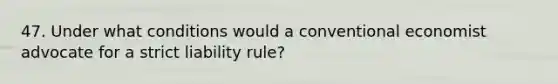 47. Under what conditions would a conventional economist advocate for a strict liability rule?