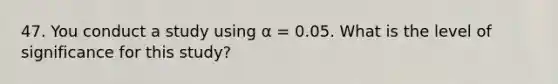 47. You conduct a study using α = 0.05. What is the level of significance for this study?