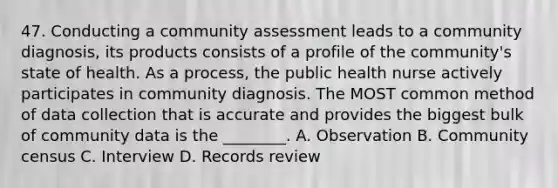 47. Conducting a community assessment leads to a community diagnosis, its products consists of a profile of the community's state of health. As a process, the public health nurse actively participates in community diagnosis. The MOST common method of data collection that is accurate and provides the biggest bulk of community data is the ________. A. Observation B. Community census C. Interview D. Records review