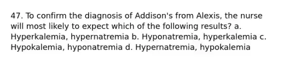 47. To confirm the diagnosis of Addison's from Alexis, the nurse will most likely to expect which of the following results? a. Hyperkalemia, hypernatremia b. Hyponatremia, hyperkalemia c. Hypokalemia, hyponatremia d. Hypernatremia, hypokalemia