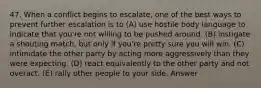 47. When a conflict begins to escalate, one of the best ways to prevent further escalation is to (A) use hostile body language to indicate that you're not willing to be pushed around. (B) instigate a shouting match, but only if you're pretty sure you will win. (C) intimidate the other party by acting more aggressively than they were expecting. (D) react equivalently to the other party and not overact. (E) rally other people to your side. Answer