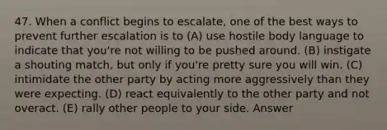 47. When a conflict begins to escalate, one of the best ways to prevent further escalation is to (A) use hostile body language to indicate that you're not willing to be pushed around. (B) instigate a shouting match, but only if you're pretty sure you will win. (C) intimidate the other party by acting more aggressively than they were expecting. (D) react equivalently to the other party and not overact. (E) rally other people to your side. Answer