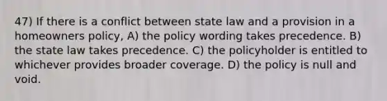 47) If there is a conflict between state law and a provision in a homeowners policy, A) the policy wording takes precedence. B) the state law takes precedence. C) the policyholder is entitled to whichever provides broader coverage. D) the policy is null and void.