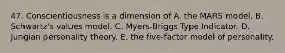 47. Conscientiousness is a dimension of A. the MARS model. B. Schwartz's values model. C. Myers-Briggs Type Indicator. D. Jungian personality theory. E. the five-factor model of personality.