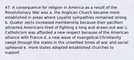 47. A consequence for religion in America as a result of the Revolutionary War was a. the Anglican Church became more established in areas where Loyalist sympathies remained strong b. Quaker sects increased membership because their pacifism attracted Americans tired of fighting a long and drawn-out war c. Catholicism was afforded a new respect because of the American alliance with France d. a new wave of evangelical Christianity swept through the states in the unsettled times of war and social upheaval e. more states adopted established churches to support