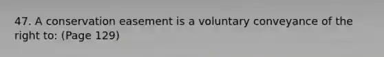 47. A conservation easement is a voluntary conveyance of the right to: (Page 129)