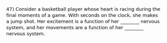 47) Consider a basketball player whose heart is racing during the final moments of a game. With seconds on the clock, she makes a jump shot. Her excitement is a function of her ________ nervous system, and her movements are a function of her ________ nervous system.