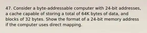 47. Consider a byte-addressable computer with 24-bit addresses, a cache capable of storing a total of 64K bytes of data, and blocks of 32 bytes. Show the format of a 24-bit memory address if the computer uses direct mapping.