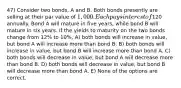 47) Consider two bonds, A and B. Both bonds presently are selling at their par value of 1,000. Each pays interest of120 annually. Bond A will mature in five years, while bond B will mature in six years. If the yields to maturity on the two bonds change from 12% to 10%, A) both bonds will increase in value, but bond A will increase more than bond B. B) both bonds will increase in value, but bond B will increase more than bond A. C) both bonds will decrease in value, but bond A will decrease more than bond B. D) both bonds will decrease in value, but bond B will decrease more than bond A. E) None of the options are correct.