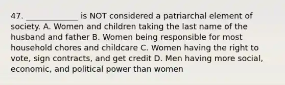 47. _____________ is NOT considered a patriarchal element of society. A. Women and children taking the last name of the husband and father B. Women being responsible for most household chores and childcare C. Women having the right to vote, sign contracts, and get credit D. Men having more social, economic, and political power than women