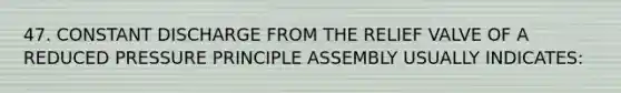 47. CONSTANT DISCHARGE FROM THE RELIEF VALVE OF A REDUCED PRESSURE PRINCIPLE ASSEMBLY USUALLY INDICATES: