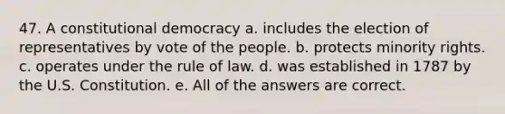 47. A constitutional democracy a. includes the election of representatives by vote of the people. b. protects minority rights. c. operates under the rule of law. d. was established in 1787 by the U.S. Constitution. e. All of the answers are correct.