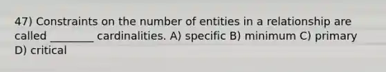 47) Constraints on the number of entities in a relationship are called ________ cardinalities. A) specific B) minimum C) primary D) critical