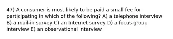 47) A consumer is most likely to be paid a small fee for participating in which of the following? A) a telephone interview B) a mail-in survey C) an Internet survey D) a focus group interview E) an observational interview