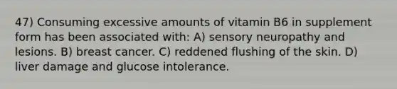 47) Consuming excessive amounts of vitamin B6 in supplement form has been associated with: A) sensory neuropathy and lesions. B) breast cancer. C) reddened flushing of the skin. D) liver damage and glucose intolerance.